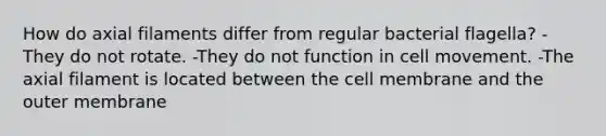 How do axial filaments differ from regular bacterial flagella? -They do not rotate. -They do not function in cell movement. -The axial filament is located between the cell membrane and the outer membrane