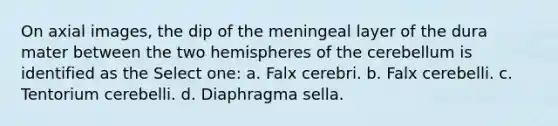 On axial images, the dip of the meningeal layer of the dura mater between the two hemispheres of the cerebellum is identified as the Select one: a. Falx cerebri. b. Falx cerebelli. c. Tentorium cerebelli. d. Diaphragma sella.