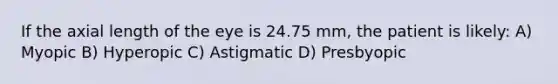 If the axial length of the eye is 24.75 mm, the patient is likely: A) Myopic B) Hyperopic C) Astigmatic D) Presbyopic