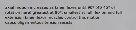 axial motion increases as knee flexes until 90* (40-45* of rotation here) greatest at 90*, smallest at full flexion and full extension knee flexor muscles control this motion capsuloligamentous tension resists