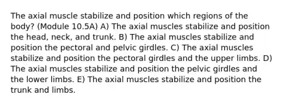 The axial muscle stabilize and position which regions of the body? (Module 10.5A) A) The axial muscles stabilize and position the head, neck, and trunk. B) The axial muscles stabilize and position the pectoral and pelvic girdles. C) The axial muscles stabilize and position the pectoral girdles and the upper limbs. D) The axial muscles stabilize and position the pelvic girdles and the lower limbs. E) The axial muscles stabilize and position the trunk and limbs.