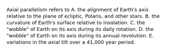 Axial parallelism refers to A. the alignment of Earth's axis relative to the plane of ecliptic, Polaris, and other stars. B. the curvature of Earth's surface relative to insolation. C. the "wobble" of Earth on its axis during its daily rotation. D. the "wobble" of Earth on its axis during its annual revolution. E. variations in the axial tilt over a 41,000 year period.