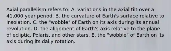 Axial parallelism refers to: A. variations in the axial tilt over a 41,000 year period. B. the curvature of Earth's surface relative to insolation. C. the "wobble" of Earth on its axis during its annual revolution. D. the alignment of Earth's axis relative to the plane of ecliptic, Polaris, and other stars. E. the "wobble" of Earth on its axis during its daily rotation.