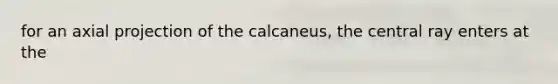 for an axial projection of the calcaneus, the central ray enters at the