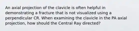 An axial projection of the clavicle is often helpful in demonstrating a fracture that is not visualized using a perpendicular CR. When examining the clavicle in the PA axial projection, how should the Central Ray directed?