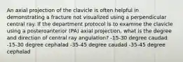 An axial projection of the clavicle is often helpful in demonstrating a fracture not visualized using a perpendicular central ray. If the department protocol is to examine the clavicle using a posteroanterior (PA) axial projection, what is the degree and direction of central ray angulation? -15-30 degree caudad -15-30 degree cephalad -35-45 degree caudad -35-45 degree cephalad