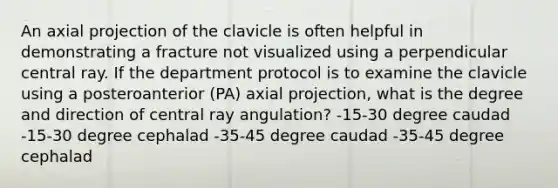 An axial projection of the clavicle is often helpful in demonstrating a fracture not visualized using a perpendicular central ray. If the department protocol is to examine the clavicle using a posteroanterior (PA) axial projection, what is the degree and direction of central ray angulation? -15-30 degree caudad -15-30 degree cephalad -35-45 degree caudad -35-45 degree cephalad