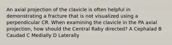 An axial projection of the clavicle is often helpful in demonstrating a fracture that is not visualized using a perpendicular CR. When examining the clavicle in the PA axial projection, how should the Central Raby directed? A Cephalad B Caudad C Medially D Laterally