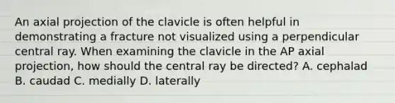 An axial projection of the clavicle is often helpful in demonstrating a fracture not visualized using a perpendicular central ray. When examining the clavicle in the AP axial projection, how should the central ray be directed? A. cephalad B. caudad C. medially D. laterally