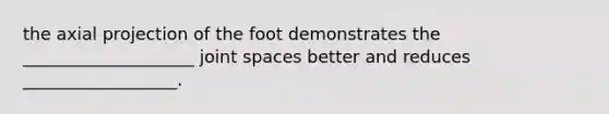 the axial projection of the foot demonstrates the ____________________ joint spaces better and reduces __________________.