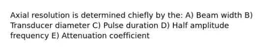 Axial resolution is determined chiefly by the: A) Beam width B) Transducer diameter C) Pulse duration D) Half amplitude frequency E) Attenuation coefficient