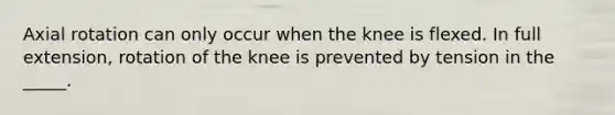 Axial rotation can only occur when the knee is flexed. In full extension, rotation of the knee is prevented by tension in the _____.