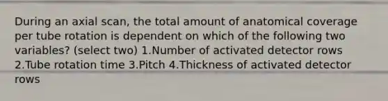 During an axial scan, the total amount of anatomical coverage per tube rotation is dependent on which of the following two variables? (select two) 1.Number of activated detector rows 2.Tube rotation time 3.Pitch 4.Thickness of activated detector rows