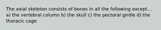 The axial skeleton consists of bones in all the following except... a) the vertebral column b) the skull c) the pectoral girdle d) the thoracic cage