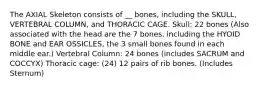 The AXIAL Skeleton consists of __ bones, including the SKULL, VERTEBRAL COLUMN, and THORACIC CAGE. Skull: 22 bones (Also associated with the head are the 7 bones, including the HYOID BONE and EAR OSSICLES, the 3 small bones found in each middle ear.) Vertebral Column: 24 bones (includes SACRUM and COCCYX) Thoracic cage: (24) 12 pairs of rib bones. (Includes Sternum)