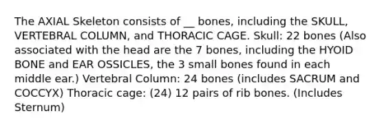 The AXIAL Skeleton consists of __ bones, including the SKULL, VERTEBRAL COLUMN, and THORACIC CAGE. Skull: 22 bones (Also associated with the head are the 7 bones, including the HYOID BONE and EAR OSSICLES, the 3 small bones found in each middle ear.) Vertebral Column: 24 bones (includes SACRUM and COCCYX) Thoracic cage: (24) 12 pairs of rib bones. (Includes Sternum)