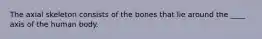 The axial skeleton consists of the bones that lie around the ____ axis of the human body.