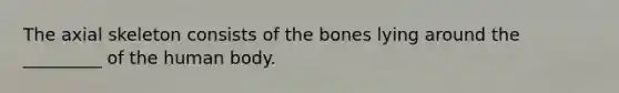 The axial skeleton consists of the bones lying around the _________ of the human body.