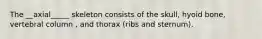 The __axial_____ skeleton consists of the skull, hyoid bone, vertebral column , and thorax (ribs and sternum).