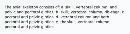 The axial skeleton consists of: a. skull, vertebral column, and pelvic and pectoral girdles. b. skull, vertebral column, rib-cage. c. pectoral and pelvic girdles. d. vertebral column and both pectoral and pelvic girdles. e. the skull, vertebral column, pectoral and pelvic girdles.