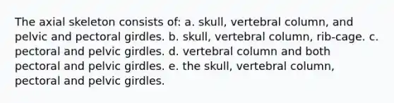 The axial skeleton consists of: a. skull, <a href='https://www.questionai.com/knowledge/ki4fsP39zf-vertebral-column' class='anchor-knowledge'>vertebral column</a>, and pelvic and <a href='https://www.questionai.com/knowledge/kLFI0fCi1K-pectoral-girdle' class='anchor-knowledge'>pectoral girdle</a>s. b. skull, vertebral column, rib-cage. c. pectoral and <a href='https://www.questionai.com/knowledge/k9xWFjlOIm-pelvic-girdle' class='anchor-knowledge'>pelvic girdle</a>s. d. vertebral column and both pectoral and pelvic girdles. e. the skull, vertebral column, pectoral and pelvic girdles.