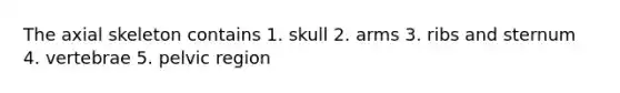 The axial skeleton contains 1. skull 2. arms 3. ribs and sternum 4. vertebrae 5. pelvic region