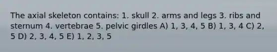 The axial skeleton contains: 1. skull 2. arms and legs 3. ribs and sternum 4. vertebrae 5. pelvic girdles A) 1, 3, 4, 5 B) 1, 3, 4 C) 2, 5 D) 2, 3, 4, 5 E) 1, 2, 3, 5