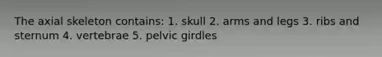 The axial skeleton contains: 1. skull 2. arms and legs 3. ribs and sternum 4. vertebrae 5. <a href='https://www.questionai.com/knowledge/k9xWFjlOIm-pelvic-girdle' class='anchor-knowledge'>pelvic girdle</a>s