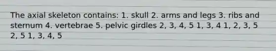 The axial skeleton contains: 1. skull 2. arms and legs 3. ribs and sternum 4. vertebrae 5. <a href='https://www.questionai.com/knowledge/k9xWFjlOIm-pelvic-girdle' class='anchor-knowledge'>pelvic girdle</a>s 2, 3, 4, 5 1, 3, 4 1, 2, 3, 5 2, 5 1, 3, 4, 5