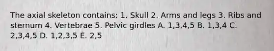 The axial skeleton contains: 1. Skull 2. Arms and legs 3. Ribs and sternum 4. Vertebrae 5. Pelvic girdles A. 1,3,4,5 B. 1,3,4 C. 2,3,4,5 D. 1,2,3,5 E. 2,5