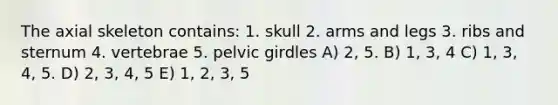 The axial skeleton contains: 1. skull 2. arms and legs 3. ribs and sternum 4. vertebrae 5. pelvic girdles A) 2, 5. B) 1, 3, 4 C) 1, 3, 4, 5. D) 2, 3, 4, 5 E) 1, 2, 3, 5