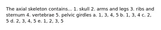 The axial skeleton contains... 1. skull 2. arms and legs 3. ribs and sternum 4. vertebrae 5. pelvic girdles a. 1, 3, 4, 5 b. 1, 3, 4 c. 2, 5 d. 2, 3, 4, 5 e. 1, 2, 3, 5