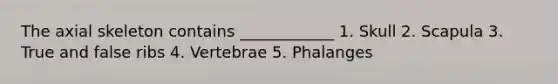 The axial skeleton contains ____________ 1. Skull 2. Scapula 3. True and false ribs 4. Vertebrae 5. Phalanges