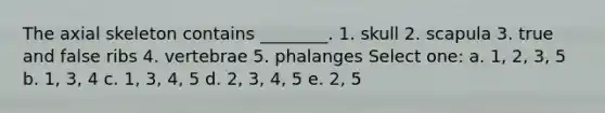 The axial skeleton contains ________. 1. skull 2. scapula 3. true and false ribs 4. vertebrae 5. phalanges Select one: a. 1, 2, 3, 5 b. 1, 3, 4 c. 1, 3, 4, 5 d. 2, 3, 4, 5 e. 2, 5