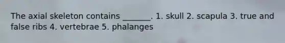 The axial skeleton contains _______. 1. skull 2. scapula 3. true and false ribs 4. vertebrae 5. phalanges