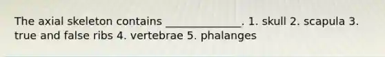 The axial skeleton contains ______________. 1. skull 2. scapula 3. true and false ribs 4. vertebrae 5. phalanges