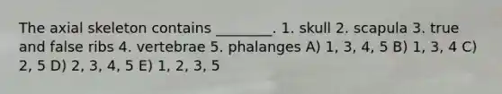 The axial skeleton contains ________. 1. skull 2. scapula 3. true and false ribs 4. vertebrae 5. phalanges A) 1, 3, 4, 5 B) 1, 3, 4 C) 2, 5 D) 2, 3, 4, 5 E) 1, 2, 3, 5