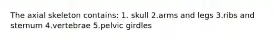 The axial skeleton contains: 1. skull 2.arms and legs 3.ribs and sternum 4.vertebrae 5.pelvic girdles