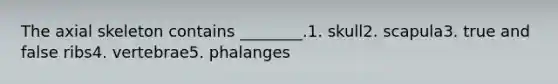 The axial skeleton contains ________.1. skull2. scapula3. true and false ribs4. vertebrae5. phalanges