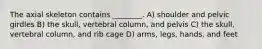 The axial skeleton contains ________. A) shoulder and pelvic girdles B) the skull, vertebral column, and pelvis C) the skull, vertebral column, and rib cage D) arms, legs, hands, and feet