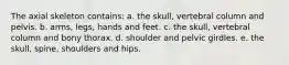 The axial skeleton contains: a. the skull, vertebral column and pelvis. b. arms, legs, hands and feet. c. the skull, vertebral column and bony thorax. d. shoulder and pelvic girdles. e. the skull, spine, shoulders and hips.
