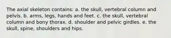 The axial skeleton contains: a. the skull, vertebral column and pelvis. b. arms, legs, hands and feet. c. the skull, vertebral column and bony thorax. d. shoulder and pelvic girdles. e. the skull, spine, shoulders and hips.