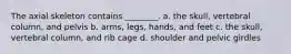 The axial skeleton contains ________. a. the skull, vertebral column, and pelvis b. arms, legs, hands, and feet c. the skull, vertebral column, and rib cage d. shoulder and pelvic girdles