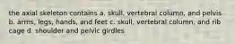 the axial skeleton contains a. skull, vertebral column, and pelvis b. arms, legs, hands, and feet c. skull, vertebral column, and rib cage d. shoulder and pelvic girdles