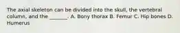 The axial skeleton can be divided into the skull, the vertebral column, and the _______. A. Bony thorax B. Femur C. Hip bones D. Humerus