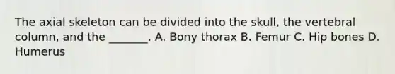 The axial skeleton can be divided into the skull, the <a href='https://www.questionai.com/knowledge/ki4fsP39zf-vertebral-column' class='anchor-knowledge'>vertebral column</a>, and the _______. A. Bony thorax B. Femur C. Hip bones D. Humerus