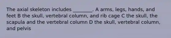 The axial skeleton includes ________. A arms, legs, hands, and feet B the skull, vertebral column, and rib cage C the skull, the scapula and the vertebral column D the skull, vertebral column, and pelvis