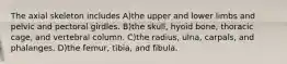 The axial skeleton includes A)the upper and lower limbs and pelvic and pectoral girdles. B)the skull, hyoid bone, thoracic cage, and vertebral column. C)the radius, ulna, carpals, and phalanges. D)the femur, tibia, and fibula.