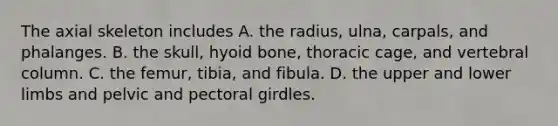 The axial skeleton includes A. the radius, ulna, carpals, and phalanges. B. the skull, hyoid bone, thoracic cage, and vertebral column. C. the femur, tibia, and fibula. D. the upper and lower limbs and pelvic and pectoral girdles.