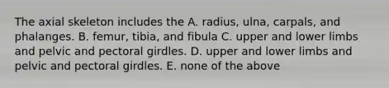 The axial skeleton includes the A. radius, ulna, carpals, and phalanges. B. femur, tibia, and fibula C. upper and lower limbs and pelvic and pectoral girdles. D. upper and lower limbs and pelvic and pectoral girdles. E. none of the above